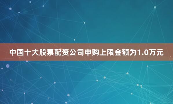 中国十大股票配资公司申购上限金额为1.0万元
