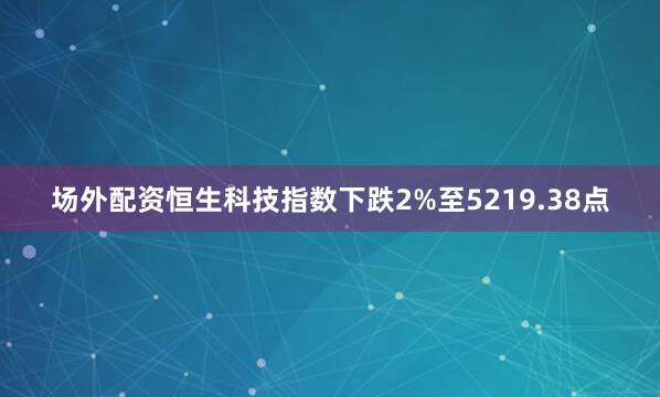 场外配资恒生科技指数下跌2%至5219.38点