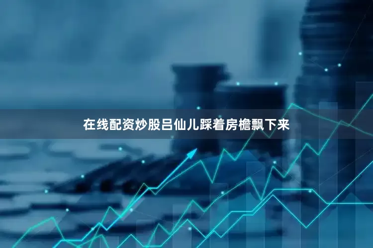 在线配资炒股吕仙儿踩着房檐飘下来