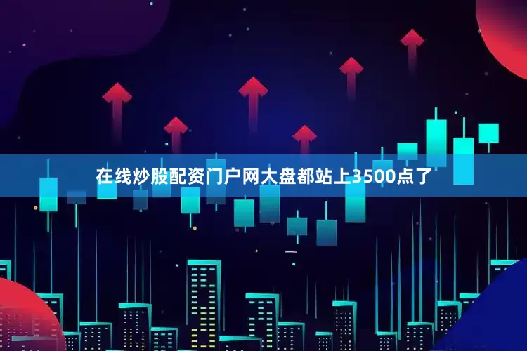 在线炒股配资门户网大盘都站上3500点了
