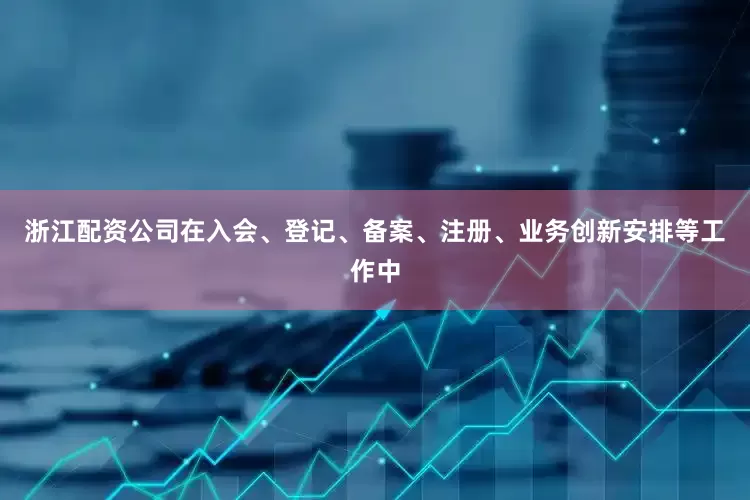 浙江配资公司在入会、登记、备案、注册、业务创新安排等工作中