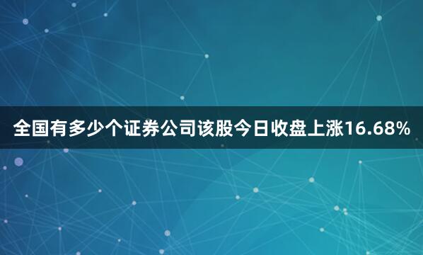 全国有多少个证券公司该股今日收盘上涨16.68%