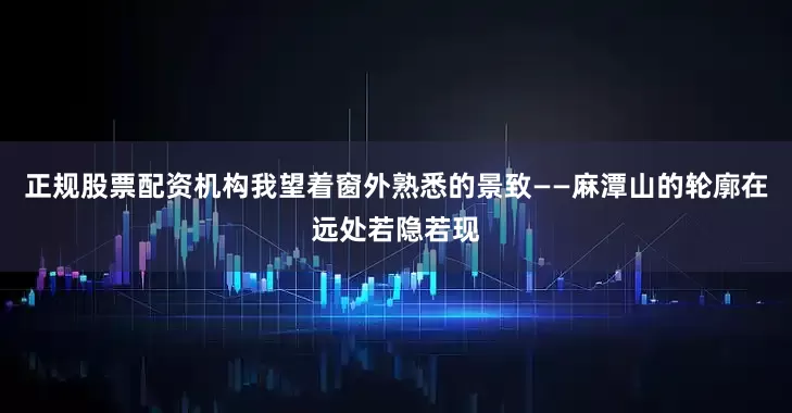 正规股票配资机构我望着窗外熟悉的景致——麻潭山的轮廓在远处若隐若现