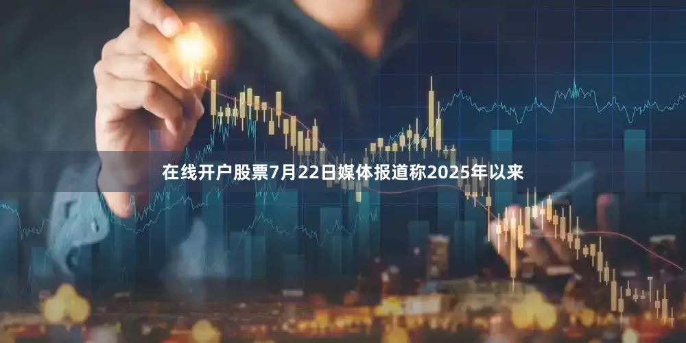在线开户股票7月22日媒体报道称2025年以来