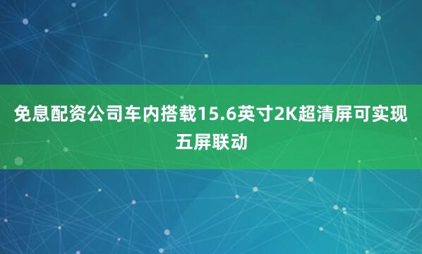 免息配资公司车内搭载15.6英寸2K超清屏可实现五屏联动