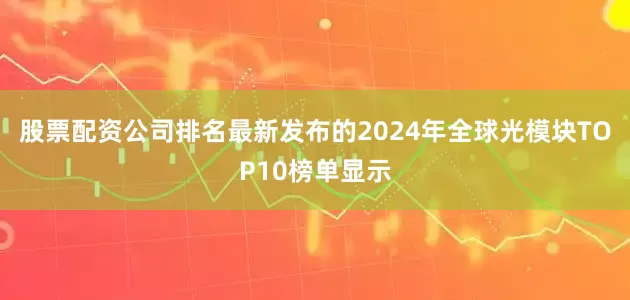 股票配资公司排名最新发布的2024年全球光模块TOP10榜单显示