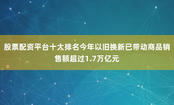 股票配资平台十大排名今年以旧换新已带动商品销售额超过1.7万亿元
