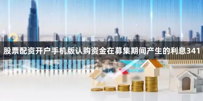 股票配资开户手机版认购资金在募集期间产生的利息341