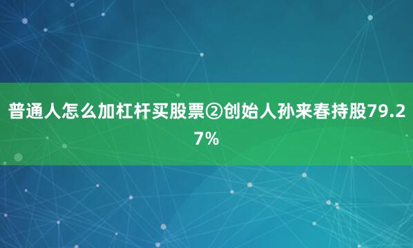 普通人怎么加杠杆买股票②创始人孙来春持股79.27%
