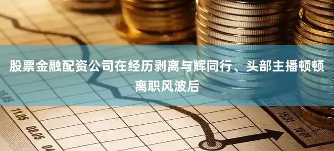 股票金融配资公司在经历剥离与辉同行、头部主播顿顿离职风波后
