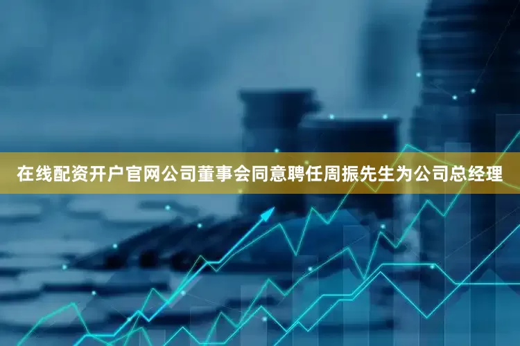 在线配资开户官网公司董事会同意聘任周振先生为公司总经理