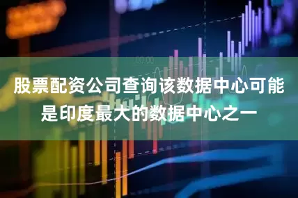股票配资公司查询该数据中心可能是印度最大的数据中心之一