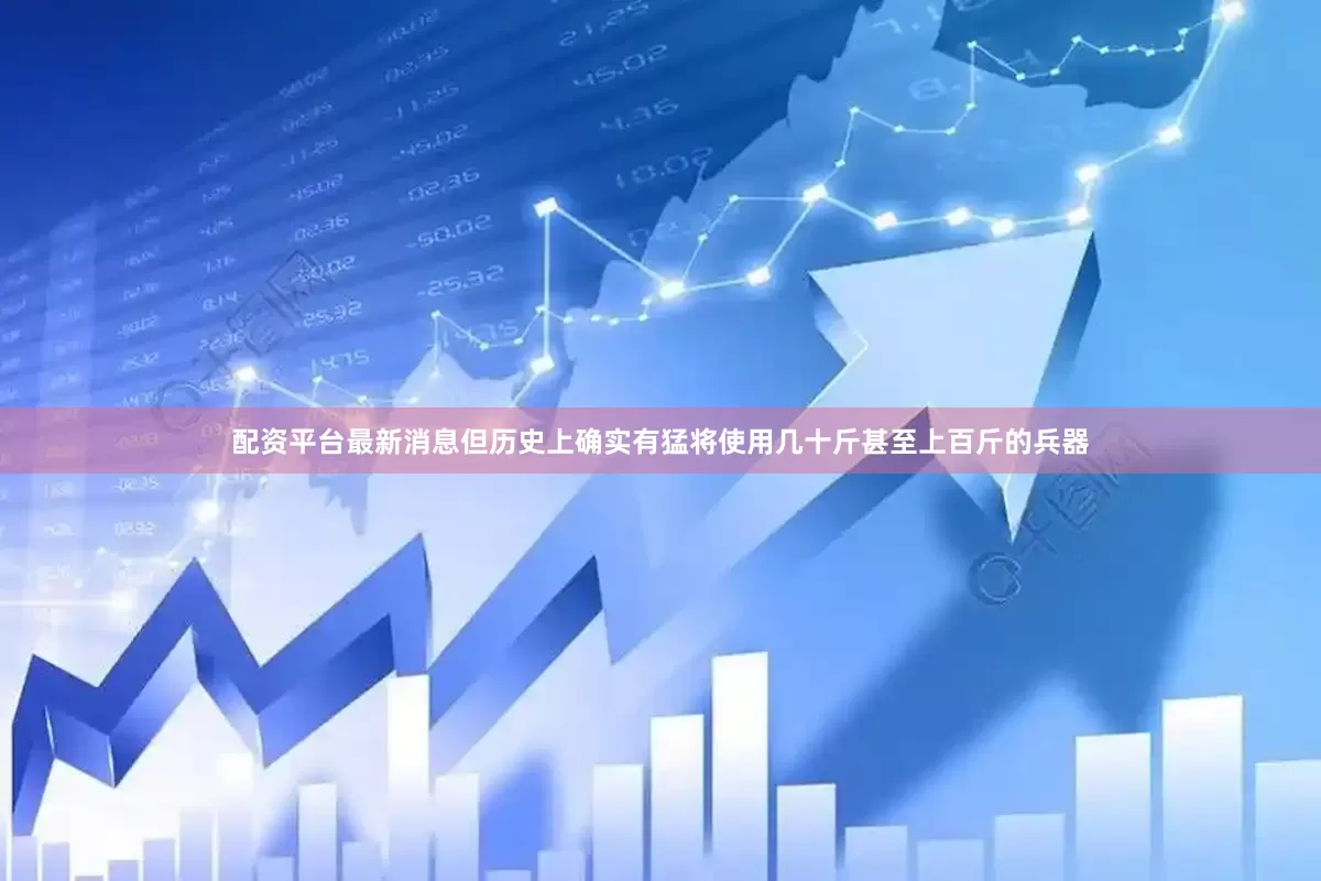 配资平台最新消息但历史上确实有猛将使用几十斤甚至上百斤的兵器